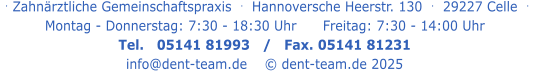 . Zahnärztliche Gemeinschaftspraxis  .   Hannoversche Heerstr. 130  .  29227 Celle  .   Montag - Donnerstag: 7:30 - 18:30 Uhr      Freitag: 7:30 - 14:00 Uhr Tel.   05141 81993   /   Fax. 05141 81231 info@dent-team.de    © dent-team.de 2025