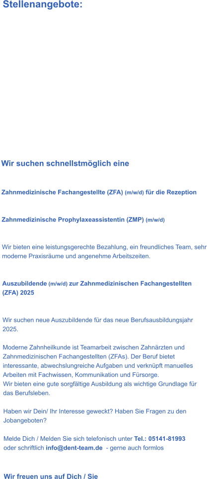 Stellenangebote:              Wir suchen schnellstmöglich eine    Zahnmedizinische Fachangestellte (ZFA) (m/w/d) für die Rezeption   Zahnmedizinische Prophylaxeassistentin (ZMP) (m/w/d)    Wir bieten eine leistungsgerechte Bezahlung, ein freundliches Team, sehr moderne Praxisräume und angenehme Arbeitszeiten.    Auszubildende (m/w/d) zur Zahnmedizinischen Fachangestellten (ZFA) 2025   Wir suchen neue Auszubildende für das neue Berufsausbildungsjahr 2025.   Moderne Zahnheilkunde ist Teamarbeit zwischen Zahnärzten und Zahnmedizinischen Fachangestellten (ZFAs). Der Beruf bietet interessante, abwechslungreiche Aufgaben und verknüpft manuelles Arbeiten mit Fachwissen, Kommunikation und Fürsorge. Wir bieten eine gute sorgfältige Ausbildung als wichtige Grundlage für das Berufsleben.  Haben wir Dein/ Ihr Interesse geweckt? Haben Sie Fragen zu den Jobangeboten?  Melde Dich / Melden Sie sich telefonisch unter Tel.: 05141-81993   oder schriftlich info@dent-team.de  - gerne auch formlos    Wir freuen uns auf Dich / Sie
