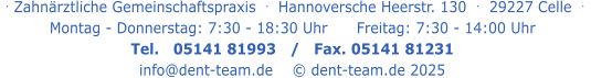 . Zahnärztliche Gemeinschaftspraxis  .   Hannoversche Heerstr. 130  .  29227 Celle  .   Montag - Donnerstag: 7:30 - 18:30 Uhr      Freitag: 7:30 - 14:00 Uhr Tel.   05141 81993   /   Fax. 05141 81231 info@dent-team.de    © dent-team.de 2025