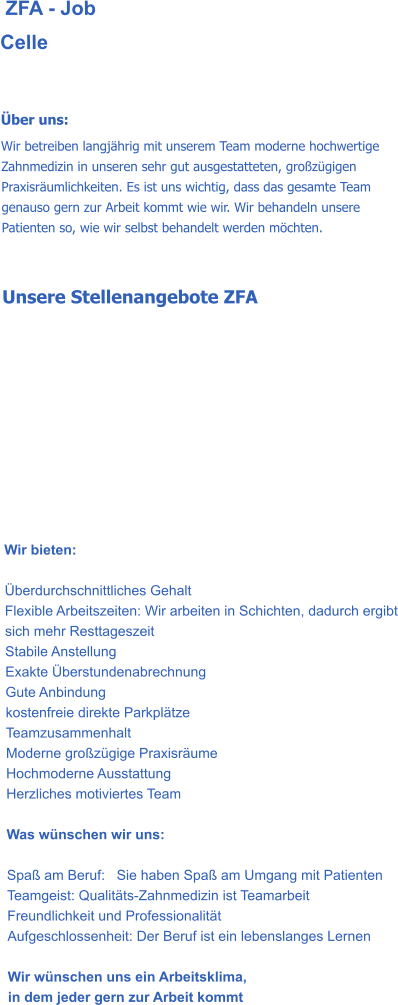 ZFA - Job Celle    Über uns: Wir betreiben langjährig mit unserem Team moderne hochwertige Zahnmedizin in unseren sehr gut ausgestatteten, großzügigen Praxisräumlichkeiten. Es ist uns wichtig, dass das gesamte Team genauso gern zur Arbeit kommt wie wir. Wir behandeln unsere Patienten so, wie wir selbst behandelt werden möchten.   Unsere Stellenangebote ZFA           Wir bieten:   Überdurchschnittliches Gehalt Flexible Arbeitszeiten: Wir arbeiten in Schichten, dadurch ergibt sich mehr Resttageszeit Stabile Anstellung Exakte Überstundenabrechnung Gute Anbindung kostenfreie direkte Parkplätze Teamzusammenhalt Moderne großzügige Praxisräume Hochmoderne Ausstattung Herzliches motiviertes Team  Was wünschen wir uns:  Spaß am Beruf:   Sie haben Spaß am Umgang mit Patienten Teamgeist: Qualitäts-Zahnmedizin ist Teamarbeit Freundlichkeit und Professionalität Aufgeschlossenheit: Der Beruf ist ein lebenslanges Lernen  Wir wünschen uns ein Arbeitsklima,  in dem jeder gern zur Arbeit kommt