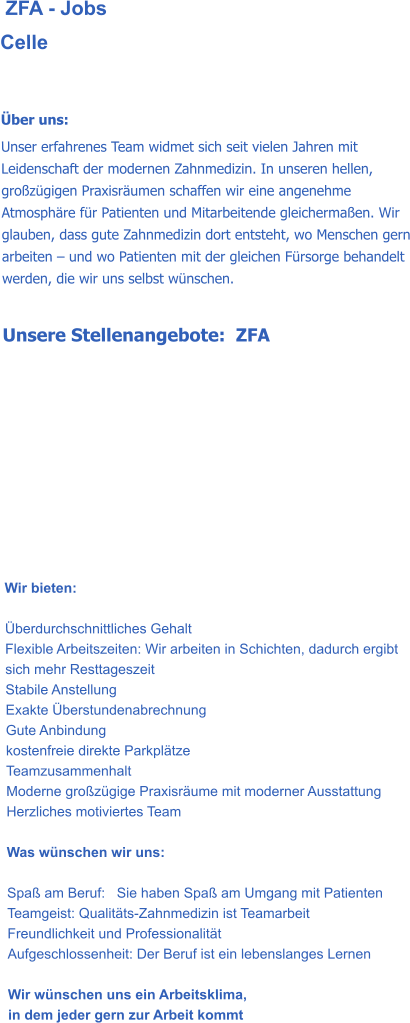 ZFA - Jobs Celle    Über uns: Unser erfahrenes Team widmet sich seit vielen Jahren mit Leidenschaft der modernen Zahnmedizin. In unseren hellen, großzügigen Praxisräumen schaffen wir eine angenehme Atmosphäre für Patienten und Mitarbeitende gleichermaßen. Wir glauben, dass gute Zahnmedizin dort entsteht, wo Menschen gern arbeiten – und wo Patienten mit der gleichen Fürsorge behandelt werden, die wir uns selbst wünschen.  Unsere Stellenangebote:  ZFA           Wir bieten:   Überdurchschnittliches Gehalt Flexible Arbeitszeiten: Wir arbeiten in Schichten, dadurch ergibt sich mehr Resttageszeit Stabile Anstellung Exakte Überstundenabrechnung Gute Anbindung kostenfreie direkte Parkplätze Teamzusammenhalt Moderne großzügige Praxisräume mit moderner Ausstattung Herzliches motiviertes Team  Was wünschen wir uns:  Spaß am Beruf:   Sie haben Spaß am Umgang mit Patienten Teamgeist: Qualitäts-Zahnmedizin ist Teamarbeit Freundlichkeit und Professionalität Aufgeschlossenheit: Der Beruf ist ein lebenslanges Lernen  Wir wünschen uns ein Arbeitsklima,  in dem jeder gern zur Arbeit kommt